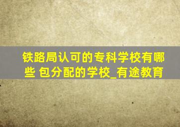 铁路局认可的专科学校有哪些 包分配的学校_有途教育